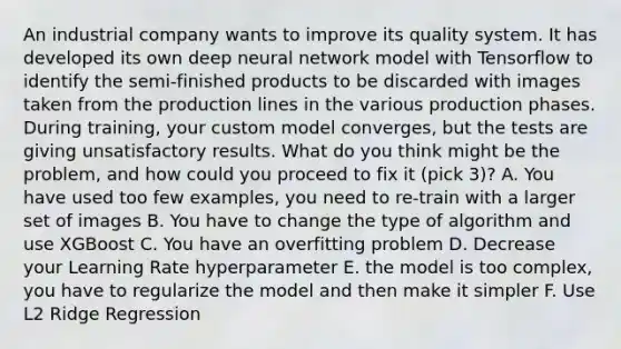 An industrial company wants to improve its quality system. It has developed its own deep neural network model with Tensorflow to identify the semi-finished products to be discarded with images taken from the production lines in the various production phases. During training, your custom model converges, but the tests are giving unsatisfactory results. What do you think might be the problem, and how could you proceed to fix it (pick 3)? A. You have used too few examples, you need to re-train with a larger set of images B. You have to change the type of algorithm and use XGBoost C. You have an overfitting problem D. Decrease your Learning Rate hyperparameter E. the model is too complex, you have to regularize the model and then make it simpler F. Use L2 Ridge Regression