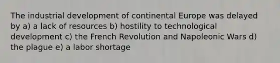 The industrial development of continental Europe was delayed by a) a lack of resources b) hostility to technological development c) the French Revolution and Napoleonic Wars d) the plague e) a labor shortage