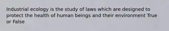 Industrial ecology is the study of laws which are designed to protect the health of human beings and their environment True or False