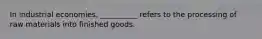 In industrial economies, __________ refers to the processing of raw materials into finished goods.