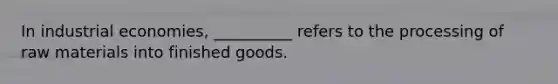In industrial economies, __________ refers to the processing of raw materials into finished goods.