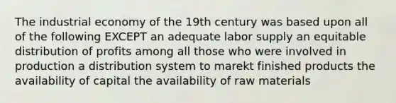 The industrial economy of the 19th century was based upon all of the following EXCEPT an adequate labor supply an equitable distribution of profits among all those who were involved in production a distribution system to marekt finished products the availability of capital the availability of raw materials