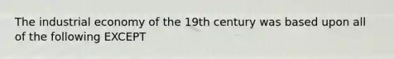 The industrial economy of the 19th century was based upon all of the following EXCEPT