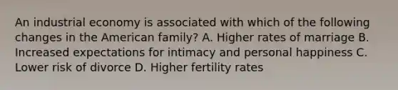 An industrial economy is associated with which of the following changes in the American family? A. Higher rates of marriage B. Increased expectations for intimacy and personal happiness C. Lower risk of divorce D. Higher fertility rates