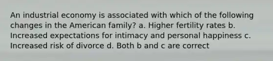 An industrial economy is associated with which of the following changes in the American family? a. Higher fertility rates b. Increased expectations for intimacy and personal happiness c. Increased risk of divorce d. Both b and c are correct