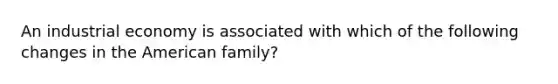 An industrial economy is associated with which of the following changes in the American family?