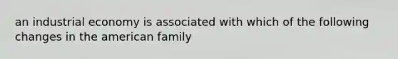 an industrial economy is associated with which of the following changes in the american family