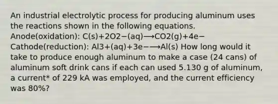 An industrial electrolytic process for producing aluminum uses the reactions shown in the following equations. Anode(oxidation): C(s)+2O2−(aq)⟶CO2(g)+4e− Cathode(reduction): Al3+(aq)+3e−⟶Al(s) How long would it take to produce enough aluminum to make a case (24 cans) of aluminum soft drink cans if each can used 5.130 g of aluminum, a current* of 229 kA was employed, and the current efficiency was 80%?