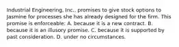 Industrial Engineering, Inc., promises to give stock options to Jasmine for processes she has already designed for the firm. This promise is enforceable: A. because it is a new contract. B. because it is an illusory promise. C. because it is supported by past consideration. D. under no circumstances.