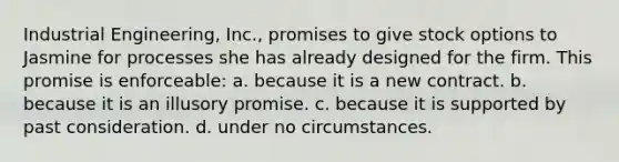 Industrial Engineering, Inc., promises to give stock options to Jasmine for processes she has already designed for the firm. This promise is enforceable: a. because it is a new contract. b. because it is an illusory promise. c. because it is supported by past consideration. d. under no circumstances.