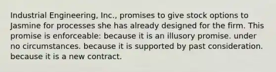 Industrial Engineering, Inc., promises to give stock options to Jasmine for processes she has already designed for the firm. This promise is enforceable: because it is an illusory promise. under no circumstances. because it is supported by past consideration. because it is a new contract.