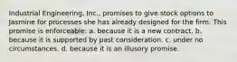 Industrial Engineering, Inc., promises to give stock options to Jasmine for processes she has already designed for the firm. This promise is enforceable: a. ​because it is a new contract. b. ​because it is supported by past consideration. c. ​under no circumstances. d. ​because it is an illusory promise.