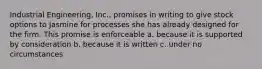 Industrial Engineering, Inc., promises in writing to give stock options to Jasmine for processes she has already designed for the firm. This promise is enforceable a. because it is supported by consideration b. because it is written c. under no circumstances