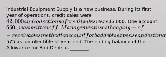 Industrial Equipment Supply is a new business. During its first year of​ operations, credit sales were 42,000 and collections of credit sales were35,000. One​ account 650​, was written off. Management uses the aging−of−receivables method to account for bad debts expense and estimated575 as uncollectible at year end. The ending balance of the Allowance for Bad Debts is​ ________.