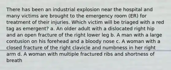 There has been an industrial explosion near the hospital and many victims are brought to the emergency room (ER) for treatment of their injuries. Which victim will be triaged with a red tag as emergent? a. An older adult with a dislocated right hip and an open fracture of the right lower leg b. A man with a large contusion on his forehead and a bloody nose c. A woman with a closed fracture of the right clavicle and numbness in her right arm d. A woman with multiple fractured ribs and shortness of breath