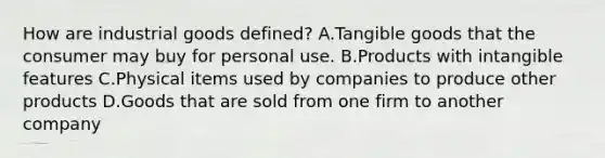 How are industrial goods​ defined? A.Tangible goods that the consumer may buy for personal use. B.Products with intangible features C.Physical items used by companies to produce other products D.Goods that are sold from one firm to another company