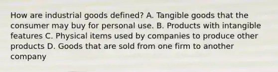 How are industrial goods​ defined? A. Tangible goods that the consumer may buy for personal use. B. Products with intangible features C. Physical items used by companies to produce other products D. Goods that are sold from one firm to another company