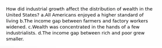 How did industrial growth affect the distribution of wealth in the United States? a.All Americans enjoyed a higher standard of living b.The income gap between farmers and factory workers widened. c.Wealth was concentrated in the hands of a few industrialists. d.The income gap between rich and poor grew smaller.