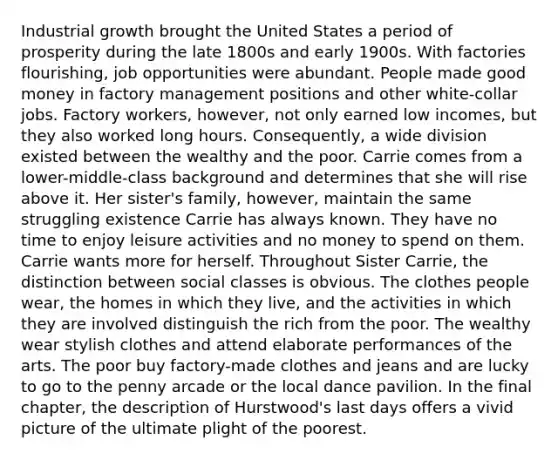 Industrial growth brought the United States a period of prosperity during the late 1800s and early 1900s. With factories flourishing, job opportunities were abundant. People made good money in factory management positions and other white-collar jobs. Factory workers, however, not only earned low incomes, but they also worked long hours. Consequently, a wide division existed between the wealthy and the poor. Carrie comes from a lower-middle-class background and determines that she will rise above it. Her sister's family, however, maintain the same struggling existence Carrie has always known. They have no time to enjoy leisure activities and no money to spend on them. Carrie wants more for herself. Throughout <a href='https://www.questionai.com/knowledge/kPOrninsCi-sister-carrie' class='anchor-knowledge'>sister carrie</a>, the distinction between social classes is obvious. The clothes people wear, the homes in which they live, and the activities in which they are involved distinguish the rich from the poor. The wealthy wear stylish clothes and attend elaborate performances of the arts. The poor buy factory-made clothes and jeans and are lucky to go to the penny arcade or the local dance pavilion. In the final chapter, the description of Hurstwood's last days offers a vivid picture of the ultimate plight of the poorest.