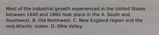 Most of the industrial growth experienced in the United States between 1840 and 1860 took place in the A. South and Southwest. B. Old Northwest. C. New England region and the mid-Atlantic states. D. Ohio Valley.