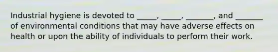 Industrial hygiene is devoted to _____, _____, _______, and _______ of environmental conditions that may have adverse effects on health or upon the ability of individuals to perform their work.