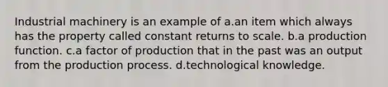 Industrial machinery is an example of a.an item which always has the property called constant returns to scale. b.a production function. c.a factor of production that in the past was an output from the production process. d.technological knowledge.