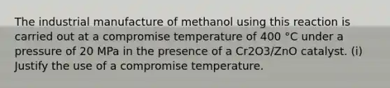 The industrial manufacture of methanol using this reaction is carried out at a compromise temperature of 400 °C under a pressure of 20 MPa in the presence of a Cr2O3/ZnO catalyst. (i) Justify the use of a compromise temperature.