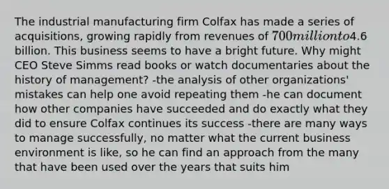 The industrial manufacturing firm Colfax has made a series of acquisitions, growing rapidly from revenues of 700 million to4.6 billion. This business seems to have a bright future. Why might CEO Steve Simms read books or watch documentaries about the history of management? -the analysis of other organizations' mistakes can help one avoid repeating them -he can document how other companies have succeeded and do exactly what they did to ensure Colfax continues its success -there are many ways to manage successfully, no matter what the current business environment is like, so he can find an approach from the many that have been used over the years that suits him