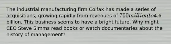 The industrial manufacturing firm Colfax has made a series of acquisitions, growing rapidly from revenues of 700 million to4.6 billion. This business seems to have a bright future. Why might CEO Steve Simms read books or watch documentaries about the history of management?