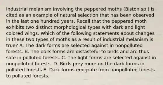 Industrial melanism involving the peppered moths (Biston sp.) is cited as an example of natural selection that has been observed in the last one hundred years. Recall that the peppered moth exhibits two distinct morphological types with dark and light colored wings. Which of the following statements about changes in these two types of moths as a result of industrial melanism is true? A. The dark forms are selected against in nonpolluted forests. B. The dark forms are distasteful to birds and are thus safe in polluted forests. C. The light forms are selected against in nonpolluted forests. D. Birds prey more on the dark forms in polluted forests E. Dark forms emigrate from nonpolluted forests to polluted forests.