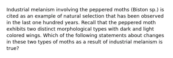 Industrial melanism involving the peppered moths (Biston sp.) is cited as an example of natural selection that has been observed in the last one hundred years. Recall that the peppered moth exhibits two distinct morphological types with dark and light colored wings. Which of the following statements about changes in these two types of moths as a result of industrial melanism is true?