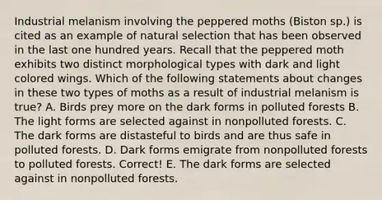 Industrial melanism involving the peppered moths (Biston sp.) is cited as an example of natural selection that has been observed in the last one hundred years. Recall that the peppered moth exhibits two distinct morphological types with dark and light colored wings. Which of the following statements about changes in these two types of moths as a result of industrial melanism is true? A. Birds prey more on the dark forms in polluted forests B. The light forms are selected against in nonpolluted forests. C. The dark forms are distasteful to birds and are thus safe in polluted forests. D. Dark forms emigrate from nonpolluted forests to polluted forests. Correct! E. The dark forms are selected against in nonpolluted forests.