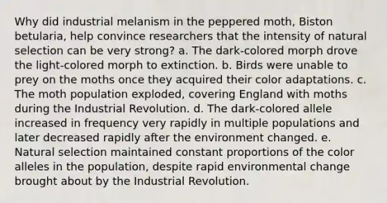 Why did industrial melanism in the peppered moth, Biston betularia, help convince researchers that the intensity of natural selection can be very strong? a. The dark-colored morph drove the light-colored morph to extinction. b. Birds were unable to prey on the moths once they acquired their color adaptations. c. The moth population exploded, covering England with moths during the Industrial Revolution. d. The dark-colored allele increased in frequency very rapidly in multiple populations and later decreased rapidly after the environment changed. e. Natural selection maintained constant proportions of the color alleles in the population, despite rapid environmental change brought about by the Industrial Revolution.