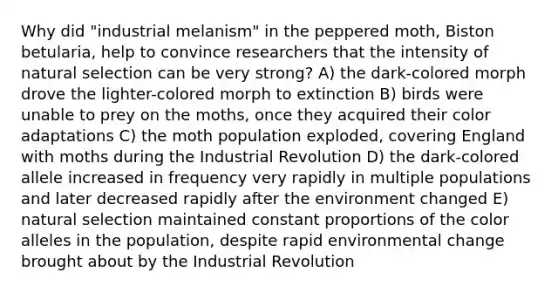 Why did "industrial melanism" in the peppered moth, Biston betularia, help to convince researchers that the intensity of natural selection can be very strong? A) the dark-colored morph drove the lighter-colored morph to extinction B) birds were unable to prey on the moths, once they acquired their color adaptations C) the moth population exploded, covering England with moths during the Industrial Revolution D) the dark-colored allele increased in frequency very rapidly in multiple populations and later decreased rapidly after the environment changed E) natural selection maintained constant proportions of the color alleles in the population, despite rapid environmental change brought about by the Industrial Revolution