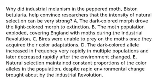 Why did industrial melanism in the peppered moth, Biston betularia, help convince researchers that the intensity of natural selection can be very strong? A. The dark-colored morph drove the light-colored morph to extinction. B. The moth population exploded, covering England with moths during the Industrial Revolution. C. Birds were unable to prey on the moths once they acquired their color adaptations. D. The dark-colored allele increased in frequency very rapidly in multiple populations and later decreased rapidly after the environment changed. E. Natural selection maintained constant proportions of the color alleles in the population, despite rapid environmental change brought about by the Industrial Revolution.