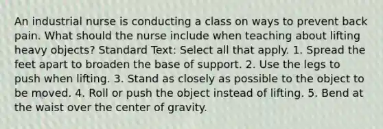 An industrial nurse is conducting a class on ways to prevent back pain. What should the nurse include when teaching about lifting heavy objects? Standard Text: Select all that apply. 1. Spread the feet apart to broaden the base of support. 2. Use the legs to push when lifting. 3. Stand as closely as possible to the object to be moved. 4. Roll or push the object instead of lifting. 5. Bend at the waist over the center of gravity.