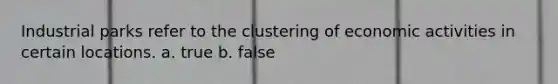 Industrial parks refer to the clustering of economic activities in certain locations. a. true b. false