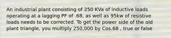 An industrial plant consisting of 250 KVa of inductive loads operating at a lagging PF of .68, as well as 95kw of resistive loads needs to be corrected. To get the power side of the old plant triangle, you multiply 250,000 by Cos.68 , true or false