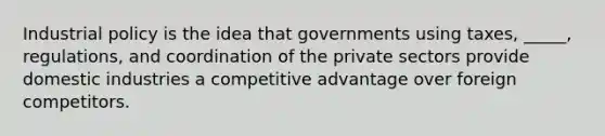 Industrial policy is the idea that governments using taxes, _____, regulations, and coordination of the private sectors provide domestic industries a competitive advantage over foreign competitors.