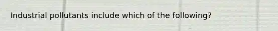 Industrial pollutants include which of the following?