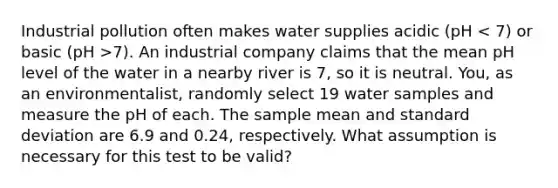 Industrial pollution often makes water supplies acidic (pH 7). An industrial company claims that the mean pH level of the water in a nearby river is 7, so it is neutral. You, as an environmentalist, randomly select 19 water samples and measure the pH of each. The sample mean and standard deviation are 6.9 and 0.24, respectively. What assumption is necessary for this test to be valid?