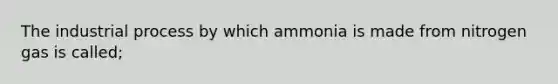 The industrial process by which ammonia is made from nitrogen gas is called;