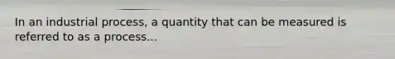 In an industrial process, a quantity that can be measured is referred to as a process...