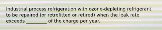 Industrial process refrigeration with ozone-depleting refrigerant to be repaired (or retrofitted or retired) when the leak rate exceeds _________ of the charge per year.