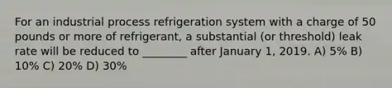 For an industrial process refrigeration system with a charge of 50 pounds or more of refrigerant, a substantial (or threshold) leak rate will be reduced to ________ after January 1, 2019. A) 5% B) 10% C) 20% D) 30%