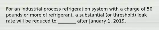 For an industrial process refrigeration system with a charge of 50 pounds or more of refrigerant, a substantial (or threshold) leak rate will be reduced to ________ after January 1, 2019.