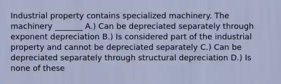 Industrial property contains specialized machinery. The machinery _______ A.) Can be depreciated separately through exponent depreciation B.) Is considered part of the industrial property and cannot be depreciated separately C.) Can be depreciated separately through structural depreciation D.) Is none of these