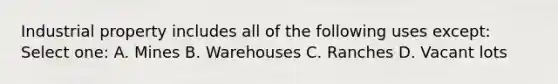 Industrial property includes all of the following uses except: Select one: A. Mines B. Warehouses C. Ranches D. Vacant lots