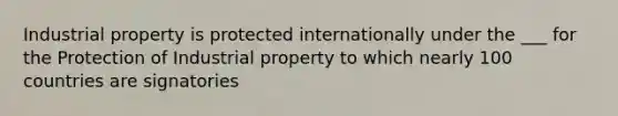 Industrial property is protected internationally under the ___ for the Protection of Industrial property to which nearly 100 countries are signatories