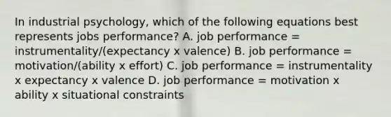 In industrial psychology, which of the following equations best represents jobs performance? A. job performance = instrumentality/(expectancy x valence) B. job performance = motivation/(ability x effort) C. job performance = instrumentality x expectancy x valence D. job performance = motivation x ability x situational constraints